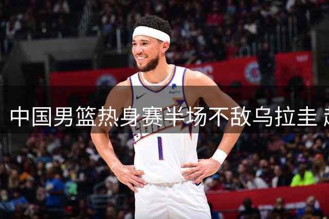 中国男篮热身赛半场不敌乌拉圭 赵嘉义独得12分