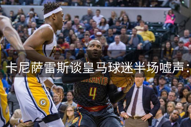 卡尼萨雷斯谈皇马球迷半场嘘声：伯纳乌是要求最高的球场