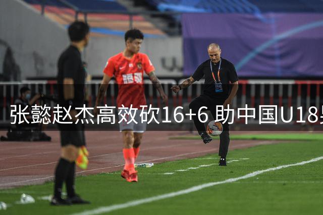 张懿赵杰高效砍16+6 助中国U18男篮挺进亚洲杯四强