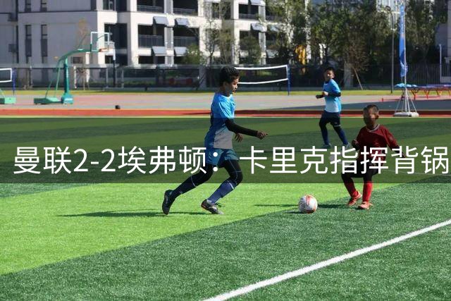 曼联2-2埃弗顿：卡里克指挥背锅，系统性困局难解
