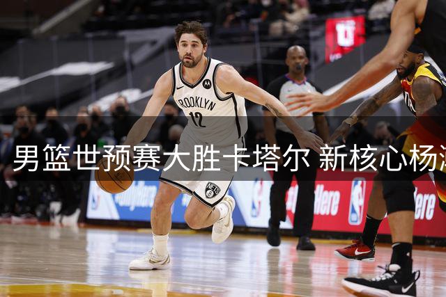 男篮世预赛大胜卡塔尔 新核心杨瀚森崭露头角